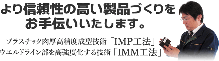 信頼性の高い製品づくりをお手伝いいたします。プラスチック肉厚高精度成形技術「IMP工法」　ウエルドライン部を高強度化する技術「IMM工法」